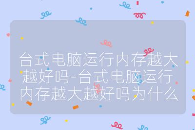 台式电脑运行内存越大越好吗-台式电脑运行内存越大越好吗为什么