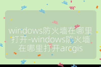 windows防火墙在哪里打开-windows防火墙在哪里打开arcgis