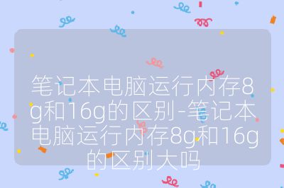 笔记本电脑运行内存8g和16g的区别-笔记本电脑运行内存8g和16g的区别大吗