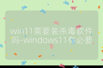 win11需要装杀毒软件吗-windows11有必要