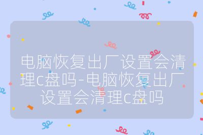 电脑恢复出厂设置会清理c盘吗-电脑恢复出厂设置会清理c盘吗