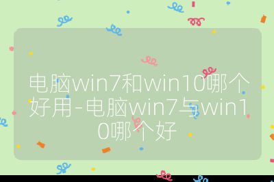 电脑win7和win10哪个好用-电脑win7与win10哪个好