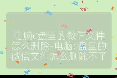电脑c盘里的微信文件怎么删除-电脑c盘里的微信文件怎么删除不了