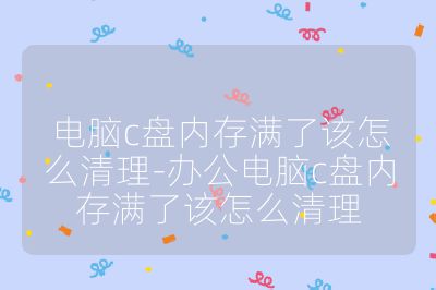 电脑c盘内存满了该怎么清理-办公电脑c盘内存满了该怎么清理