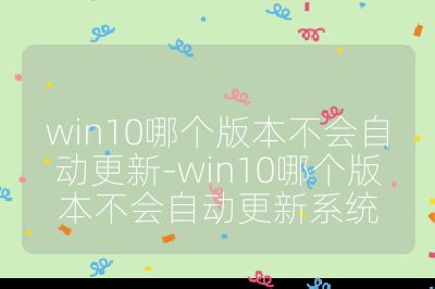 win10哪个版本不会自动更新-win10哪个版本不会自动更新系统