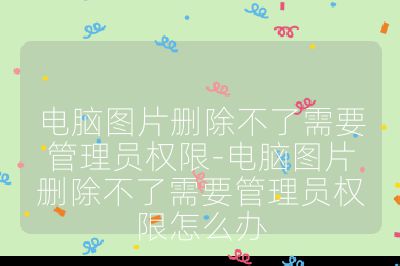 电脑图片删除不了需要管理员权限-电脑图片删除不了需要管理员权限怎么办