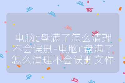 电脑c盘满了怎么清理不会误删-电脑c盘满了怎么清理不会误删文件
