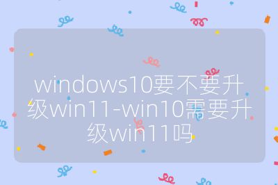 windows10要不要升级win11-win10需要升级win11吗