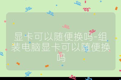 显卡可以随便换吗-组装电脑显卡可以随便换吗