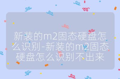 新装的m2固态硬盘怎么识别-新装的m2固态硬盘怎么识别不出来