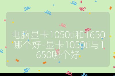 电脑显卡1050ti和1650哪个好-显卡1050ti与1650哪个好