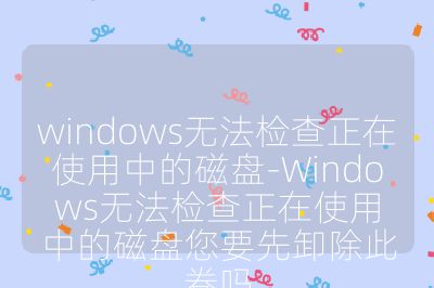 windows无法检查正在使用中的磁盘-Windows无法检查正在使用中的磁盘您要先卸除此卷吗