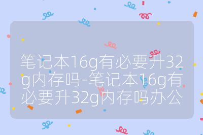 笔记本16g有必要升32g内存吗-笔记本16g有必要升32g内存吗办公